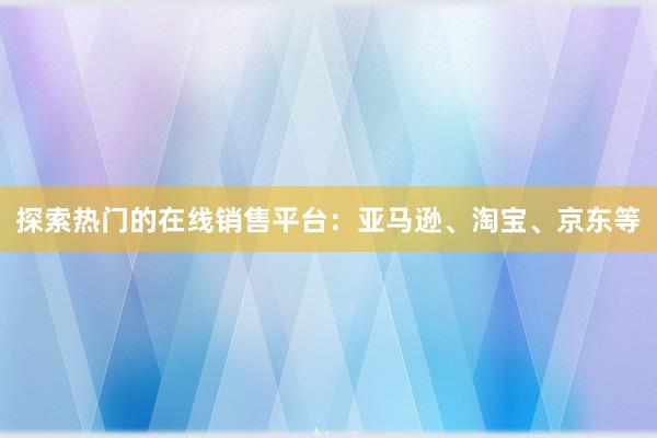 探索热门的在线销售平台：亚马逊、淘宝、京东等